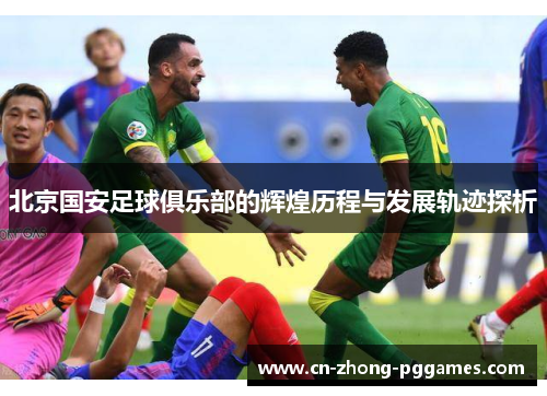 北京国安足球俱乐部的辉煌历程与发展轨迹探析 北京国安足球俱乐部的辉煌历程与发展轨迹探析