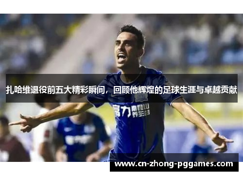 扎哈维退役前五大精彩瞬间,回顾他辉煌的足球生涯与卓越贡献 扎哈维退役前五大精彩瞬间,回顾他辉煌的足球生涯与卓越贡献