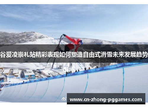 谷爱凌崇礼站精彩表现如何塑造自由式滑雪未来发展趋势 谷爱凌崇礼站精彩表现如何塑造自由式滑雪未来发展趋势