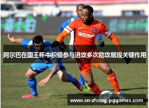 阿尔巴在国王杯中积极参与进攻多次助攻展现关键作用 阿尔巴在国王杯中积极参与进攻多次助攻展现关键作用