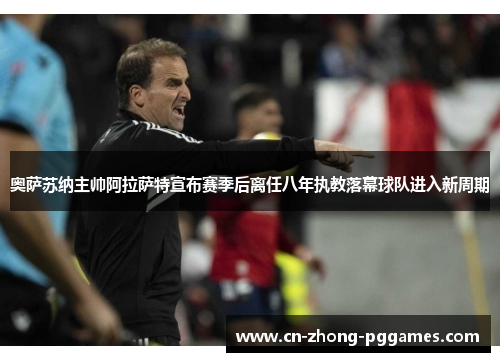 奥萨苏纳主帅阿拉萨特宣布赛季后离任八年执教落幕球队进入新周期 奥萨苏纳主帅阿拉萨特宣布赛季后离任八年执教落幕球队进入新周期