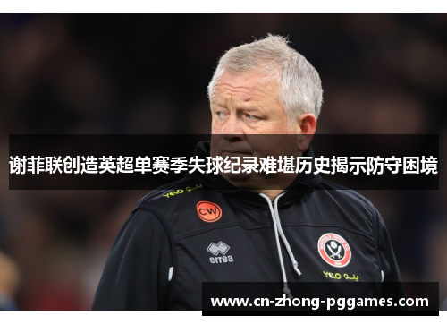 谢菲联创造英超单赛季失球纪录难堪历史揭示防守困境